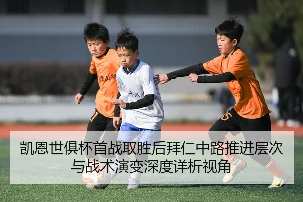 凯恩世俱杯首战取胜后拜仁中路推进层次与战术演变深度详析视角