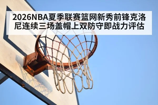 2026NBA夏季联赛篮网新秀前锋克洛尼连续三场盖帽上双防守即战力评估